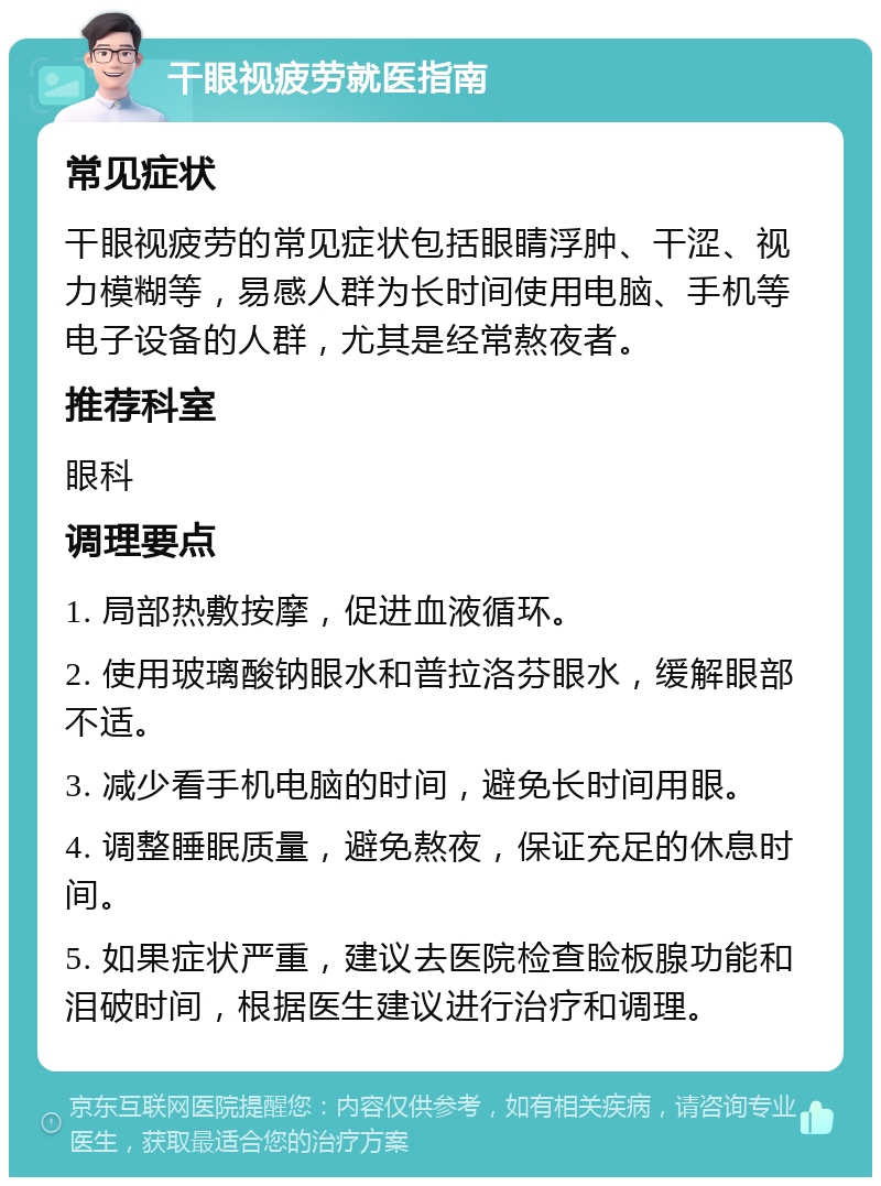 干眼视疲劳就医指南 常见症状 干眼视疲劳的常见症状包括眼睛浮肿、干涩、视力模糊等，易感人群为长时间使用电脑、手机等电子设备的人群，尤其是经常熬夜者。 推荐科室 眼科 调理要点 1. 局部热敷按摩，促进血液循环。 2. 使用玻璃酸钠眼水和普拉洛芬眼水，缓解眼部不适。 3. 减少看手机电脑的时间，避免长时间用眼。 4. 调整睡眠质量，避免熬夜，保证充足的休息时间。 5. 如果症状严重，建议去医院检查睑板腺功能和泪破时间，根据医生建议进行治疗和调理。