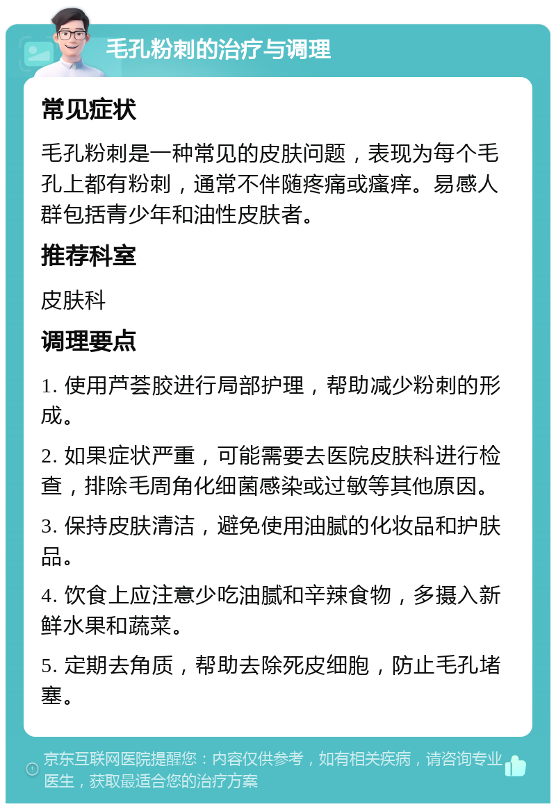 毛孔粉刺的治疗与调理 常见症状 毛孔粉刺是一种常见的皮肤问题，表现为每个毛孔上都有粉刺，通常不伴随疼痛或瘙痒。易感人群包括青少年和油性皮肤者。 推荐科室 皮肤科 调理要点 1. 使用芦荟胶进行局部护理，帮助减少粉刺的形成。 2. 如果症状严重，可能需要去医院皮肤科进行检查，排除毛周角化细菌感染或过敏等其他原因。 3. 保持皮肤清洁，避免使用油腻的化妆品和护肤品。 4. 饮食上应注意少吃油腻和辛辣食物，多摄入新鲜水果和蔬菜。 5. 定期去角质，帮助去除死皮细胞，防止毛孔堵塞。