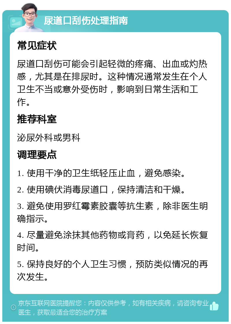 尿道口刮伤处理指南 常见症状 尿道口刮伤可能会引起轻微的疼痛、出血或灼热感，尤其是在排尿时。这种情况通常发生在个人卫生不当或意外受伤时，影响到日常生活和工作。 推荐科室 泌尿外科或男科 调理要点 1. 使用干净的卫生纸轻压止血，避免感染。 2. 使用碘伏消毒尿道口，保持清洁和干燥。 3. 避免使用罗红霉素胶囊等抗生素，除非医生明确指示。 4. 尽量避免涂抹其他药物或膏药，以免延长恢复时间。 5. 保持良好的个人卫生习惯，预防类似情况的再次发生。