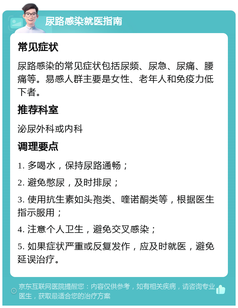 尿路感染就医指南 常见症状 尿路感染的常见症状包括尿频、尿急、尿痛、腰痛等。易感人群主要是女性、老年人和免疫力低下者。 推荐科室 泌尿外科或内科 调理要点 1. 多喝水，保持尿路通畅； 2. 避免憋尿，及时排尿； 3. 使用抗生素如头孢类、喹诺酮类等，根据医生指示服用； 4. 注意个人卫生，避免交叉感染； 5. 如果症状严重或反复发作，应及时就医，避免延误治疗。