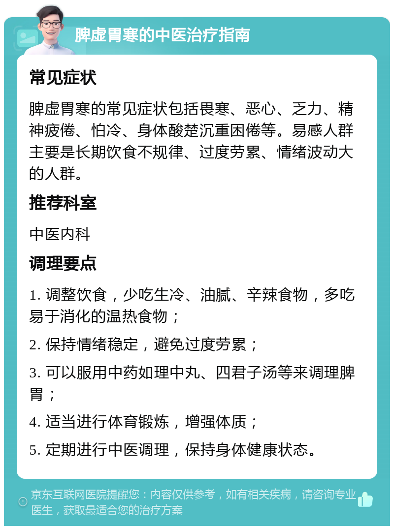 脾虚胃寒的中医治疗指南 常见症状 脾虚胃寒的常见症状包括畏寒、恶心、乏力、精神疲倦、怕冷、身体酸楚沉重困倦等。易感人群主要是长期饮食不规律、过度劳累、情绪波动大的人群。 推荐科室 中医内科 调理要点 1. 调整饮食，少吃生冷、油腻、辛辣食物，多吃易于消化的温热食物； 2. 保持情绪稳定，避免过度劳累； 3. 可以服用中药如理中丸、四君子汤等来调理脾胃； 4. 适当进行体育锻炼，增强体质； 5. 定期进行中医调理，保持身体健康状态。