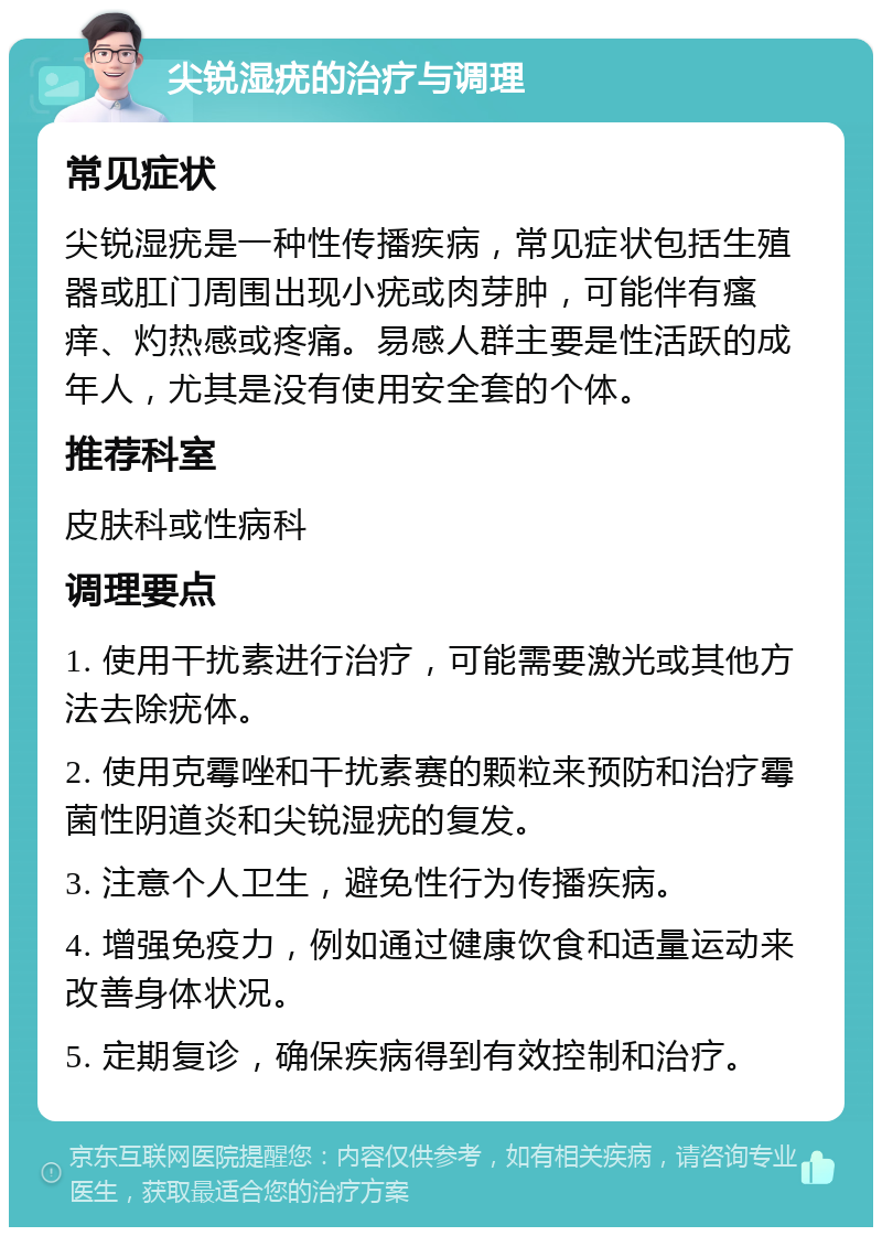 尖锐湿疣的治疗与调理 常见症状 尖锐湿疣是一种性传播疾病，常见症状包括生殖器或肛门周围出现小疣或肉芽肿，可能伴有瘙痒、灼热感或疼痛。易感人群主要是性活跃的成年人，尤其是没有使用安全套的个体。 推荐科室 皮肤科或性病科 调理要点 1. 使用干扰素进行治疗，可能需要激光或其他方法去除疣体。 2. 使用克霉唑和干扰素赛的颗粒来预防和治疗霉菌性阴道炎和尖锐湿疣的复发。 3. 注意个人卫生，避免性行为传播疾病。 4. 增强免疫力，例如通过健康饮食和适量运动来改善身体状况。 5. 定期复诊，确保疾病得到有效控制和治疗。