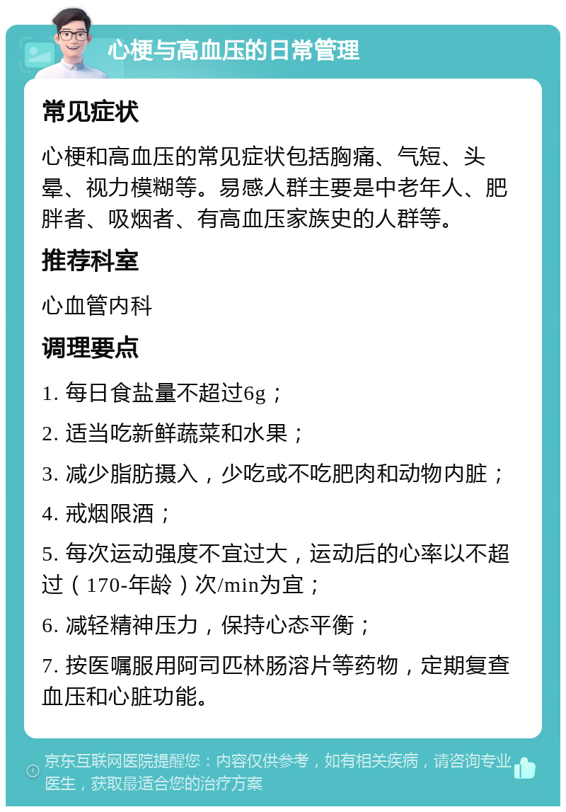 心梗与高血压的日常管理 常见症状 心梗和高血压的常见症状包括胸痛、气短、头晕、视力模糊等。易感人群主要是中老年人、肥胖者、吸烟者、有高血压家族史的人群等。 推荐科室 心血管内科 调理要点 1. 每日食盐量不超过6g； 2. 适当吃新鲜蔬菜和水果； 3. 减少脂肪摄入，少吃或不吃肥肉和动物内脏； 4. 戒烟限酒； 5. 每次运动强度不宜过大，运动后的心率以不超过（170-年龄）次/min为宜； 6. 减轻精神压力，保持心态平衡； 7. 按医嘱服用阿司匹林肠溶片等药物，定期复查血压和心脏功能。