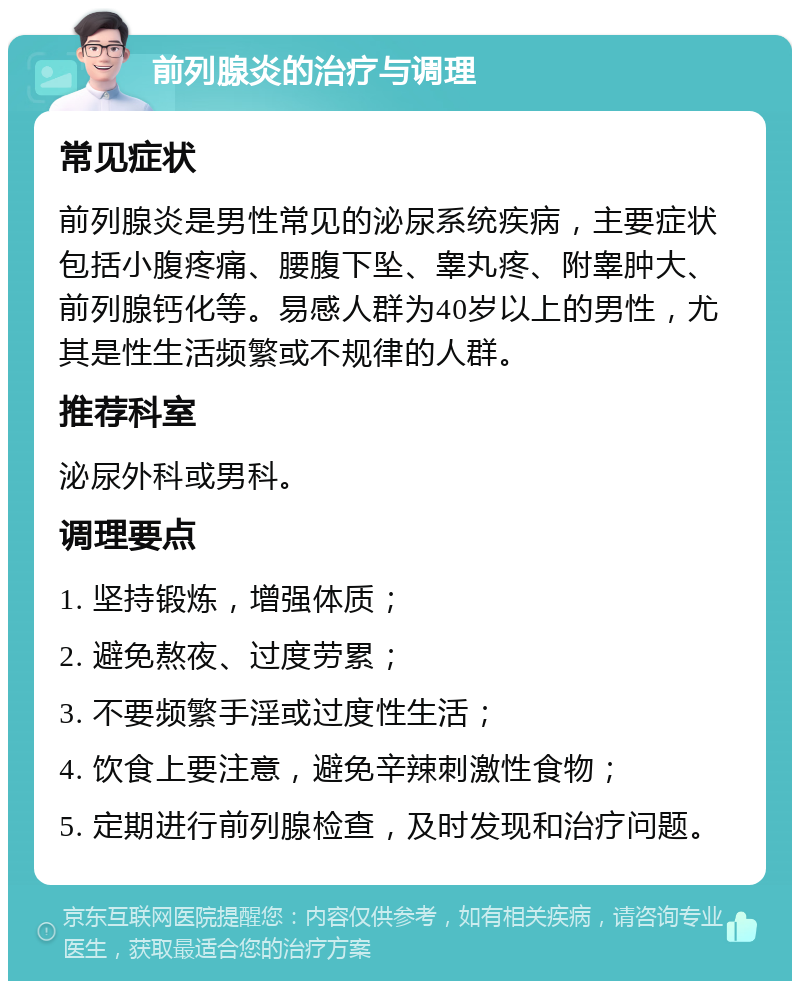 前列腺炎的治疗与调理 常见症状 前列腺炎是男性常见的泌尿系统疾病，主要症状包括小腹疼痛、腰腹下坠、睾丸疼、附睾肿大、前列腺钙化等。易感人群为40岁以上的男性，尤其是性生活频繁或不规律的人群。 推荐科室 泌尿外科或男科。 调理要点 1. 坚持锻炼，增强体质； 2. 避免熬夜、过度劳累； 3. 不要频繁手淫或过度性生活； 4. 饮食上要注意，避免辛辣刺激性食物； 5. 定期进行前列腺检查，及时发现和治疗问题。