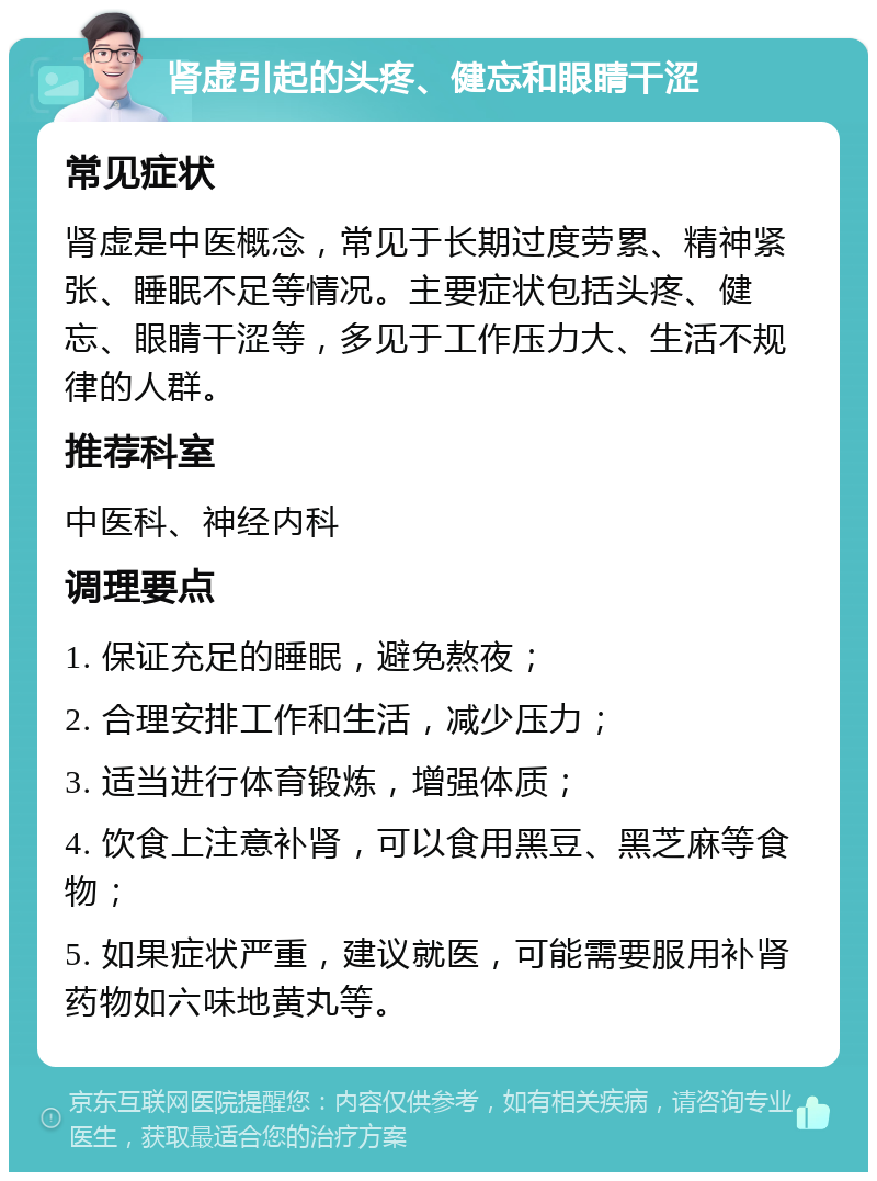 肾虚引起的头疼、健忘和眼睛干涩 常见症状 肾虚是中医概念，常见于长期过度劳累、精神紧张、睡眠不足等情况。主要症状包括头疼、健忘、眼睛干涩等，多见于工作压力大、生活不规律的人群。 推荐科室 中医科、神经内科 调理要点 1. 保证充足的睡眠，避免熬夜； 2. 合理安排工作和生活，减少压力； 3. 适当进行体育锻炼，增强体质； 4. 饮食上注意补肾，可以食用黑豆、黑芝麻等食物； 5. 如果症状严重，建议就医，可能需要服用补肾药物如六味地黄丸等。