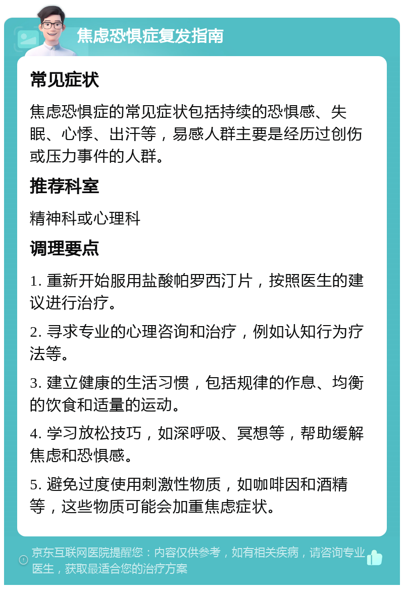 焦虑恐惧症复发指南 常见症状 焦虑恐惧症的常见症状包括持续的恐惧感、失眠、心悸、出汗等，易感人群主要是经历过创伤或压力事件的人群。 推荐科室 精神科或心理科 调理要点 1. 重新开始服用盐酸帕罗西汀片，按照医生的建议进行治疗。 2. 寻求专业的心理咨询和治疗，例如认知行为疗法等。 3. 建立健康的生活习惯，包括规律的作息、均衡的饮食和适量的运动。 4. 学习放松技巧，如深呼吸、冥想等，帮助缓解焦虑和恐惧感。 5. 避免过度使用刺激性物质，如咖啡因和酒精等，这些物质可能会加重焦虑症状。