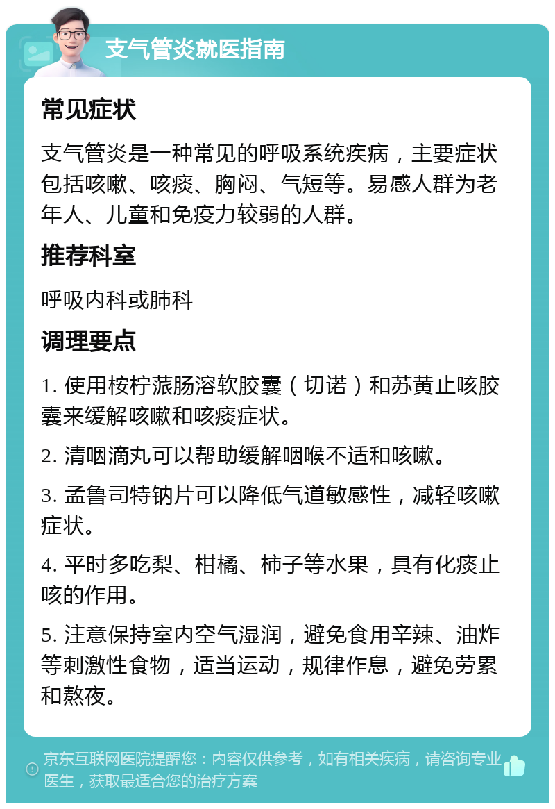 支气管炎就医指南 常见症状 支气管炎是一种常见的呼吸系统疾病，主要症状包括咳嗽、咳痰、胸闷、气短等。易感人群为老年人、儿童和免疫力较弱的人群。 推荐科室 呼吸内科或肺科 调理要点 1. 使用桉柠蒎肠溶软胶囊（切诺）和苏黄止咳胶囊来缓解咳嗽和咳痰症状。 2. 清咽滴丸可以帮助缓解咽喉不适和咳嗽。 3. 孟鲁司特钠片可以降低气道敏感性，减轻咳嗽症状。 4. 平时多吃梨、柑橘、柿子等水果，具有化痰止咳的作用。 5. 注意保持室内空气湿润，避免食用辛辣、油炸等刺激性食物，适当运动，规律作息，避免劳累和熬夜。