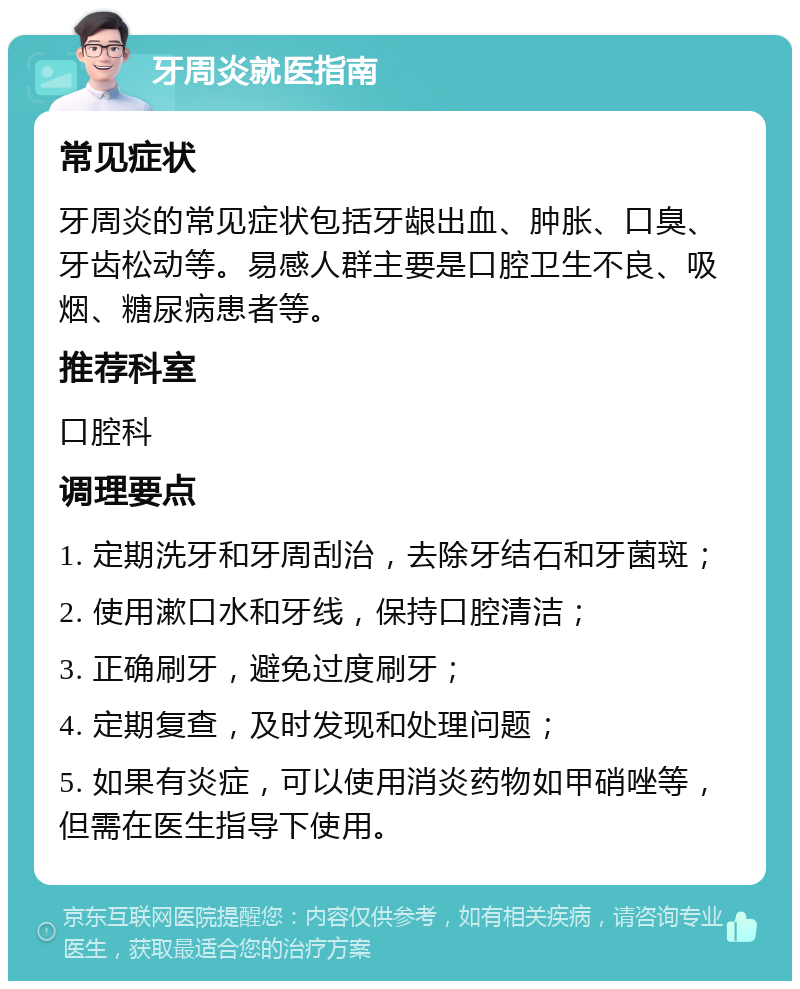 牙周炎就医指南 常见症状 牙周炎的常见症状包括牙龈出血、肿胀、口臭、牙齿松动等。易感人群主要是口腔卫生不良、吸烟、糖尿病患者等。 推荐科室 口腔科 调理要点 1. 定期洗牙和牙周刮治，去除牙结石和牙菌斑； 2. 使用漱口水和牙线，保持口腔清洁； 3. 正确刷牙，避免过度刷牙； 4. 定期复查，及时发现和处理问题； 5. 如果有炎症，可以使用消炎药物如甲硝唑等，但需在医生指导下使用。