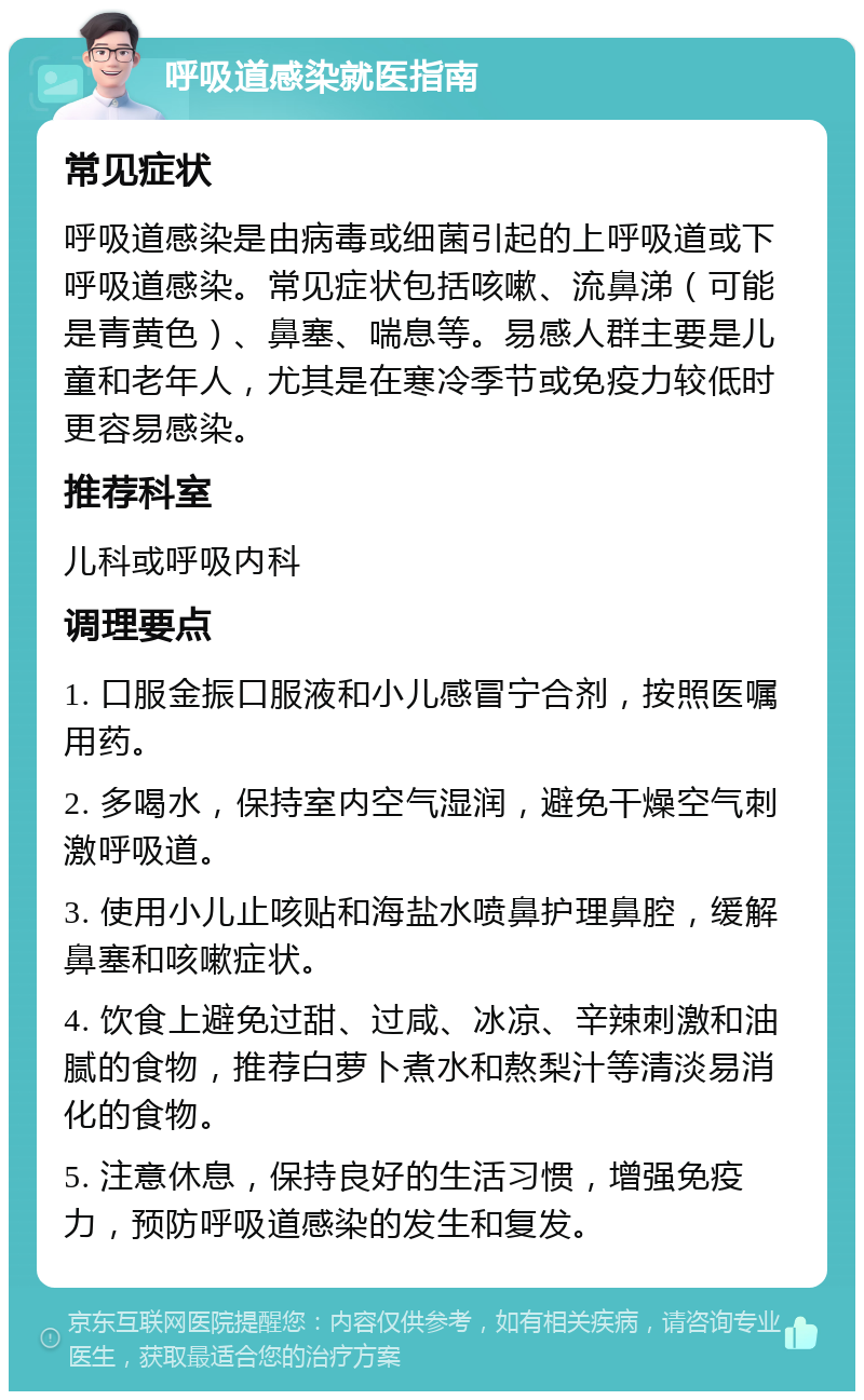 呼吸道感染就医指南 常见症状 呼吸道感染是由病毒或细菌引起的上呼吸道或下呼吸道感染。常见症状包括咳嗽、流鼻涕（可能是青黄色）、鼻塞、喘息等。易感人群主要是儿童和老年人，尤其是在寒冷季节或免疫力较低时更容易感染。 推荐科室 儿科或呼吸内科 调理要点 1. 口服金振口服液和小儿感冒宁合剂，按照医嘱用药。 2. 多喝水，保持室内空气湿润，避免干燥空气刺激呼吸道。 3. 使用小儿止咳贴和海盐水喷鼻护理鼻腔，缓解鼻塞和咳嗽症状。 4. 饮食上避免过甜、过咸、冰凉、辛辣刺激和油腻的食物，推荐白萝卜煮水和熬梨汁等清淡易消化的食物。 5. 注意休息，保持良好的生活习惯，增强免疫力，预防呼吸道感染的发生和复发。