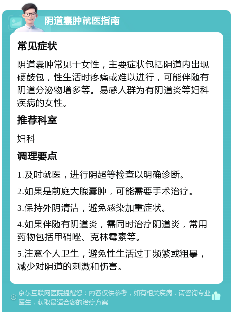 阴道囊肿就医指南 常见症状 阴道囊肿常见于女性，主要症状包括阴道内出现硬鼓包，性生活时疼痛或难以进行，可能伴随有阴道分泌物增多等。易感人群为有阴道炎等妇科疾病的女性。 推荐科室 妇科 调理要点 1.及时就医，进行阴超等检查以明确诊断。 2.如果是前庭大腺囊肿，可能需要手术治疗。 3.保持外阴清洁，避免感染加重症状。 4.如果伴随有阴道炎，需同时治疗阴道炎，常用药物包括甲硝唑、克林霉素等。 5.注意个人卫生，避免性生活过于频繁或粗暴，减少对阴道的刺激和伤害。