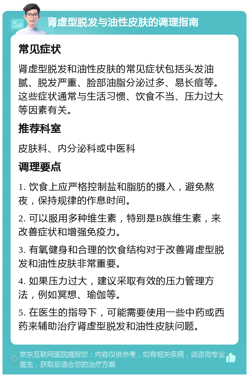 肾虚型脱发与油性皮肤的调理指南 常见症状 肾虚型脱发和油性皮肤的常见症状包括头发油腻、脱发严重、脸部油脂分泌过多、易长痘等。这些症状通常与生活习惯、饮食不当、压力过大等因素有关。 推荐科室 皮肤科、内分泌科或中医科 调理要点 1. 饮食上应严格控制盐和脂肪的摄入，避免熬夜，保持规律的作息时间。 2. 可以服用多种维生素，特别是B族维生素，来改善症状和增强免疫力。 3. 有氧健身和合理的饮食结构对于改善肾虚型脱发和油性皮肤非常重要。 4. 如果压力过大，建议采取有效的压力管理方法，例如冥想、瑜伽等。 5. 在医生的指导下，可能需要使用一些中药或西药来辅助治疗肾虚型脱发和油性皮肤问题。