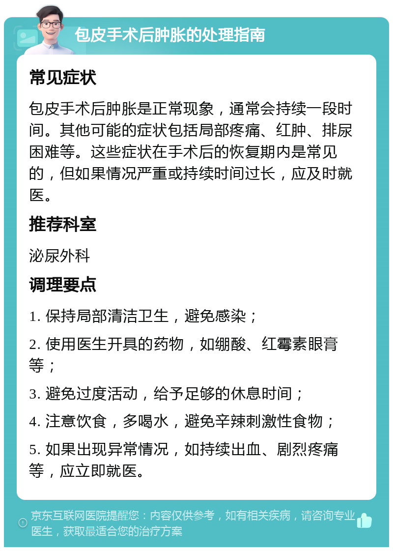 包皮手术后肿胀的处理指南 常见症状 包皮手术后肿胀是正常现象，通常会持续一段时间。其他可能的症状包括局部疼痛、红肿、排尿困难等。这些症状在手术后的恢复期内是常见的，但如果情况严重或持续时间过长，应及时就医。 推荐科室 泌尿外科 调理要点 1. 保持局部清洁卫生，避免感染； 2. 使用医生开具的药物，如绷酸、红霉素眼膏等； 3. 避免过度活动，给予足够的休息时间； 4. 注意饮食，多喝水，避免辛辣刺激性食物； 5. 如果出现异常情况，如持续出血、剧烈疼痛等，应立即就医。