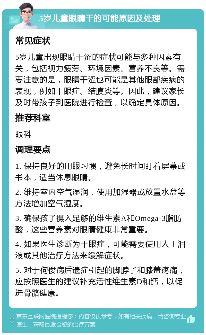 5岁儿童眼睛干的可能原因及处理 常见症状 5岁儿童出现眼睛干涩的症状可能与多种因素有关，包括视力疲劳、环境因素、营养不良等。需要注意的是，眼睛干涩也可能是其他眼部疾病的表现，例如干眼症、结膜炎等。因此，建议家长及时带孩子到医院进行检查，以确定具体原因。 推荐科室 眼科 调理要点 1. 保持良好的用眼习惯，避免长时间盯着屏幕或书本，适当休息眼睛。 2. 维持室内空气湿润，使用加湿器或放置水盆等方法增加空气湿度。 3. 确保孩子摄入足够的维生素A和Omega-3脂肪酸，这些营养素对眼睛健康非常重要。 4. 如果医生诊断为干眼症，可能需要使用人工泪液或其他治疗方法来缓解症状。 5. 对于佝偻病后遗症引起的脚脖子和膝盖疼痛，应按照医生的建议补充活性维生素D和钙，以促进骨骼健康。