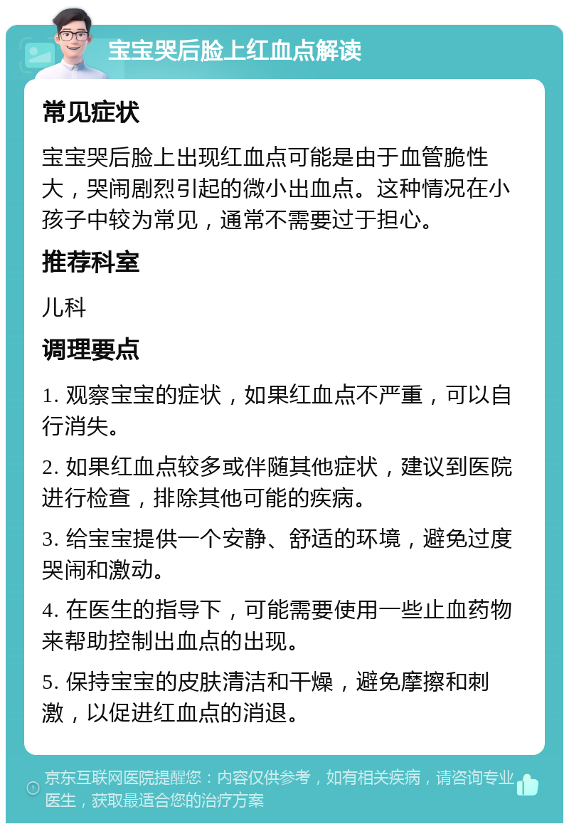 宝宝哭后脸上红血点解读 常见症状 宝宝哭后脸上出现红血点可能是由于血管脆性大，哭闹剧烈引起的微小出血点。这种情况在小孩子中较为常见，通常不需要过于担心。 推荐科室 儿科 调理要点 1. 观察宝宝的症状，如果红血点不严重，可以自行消失。 2. 如果红血点较多或伴随其他症状，建议到医院进行检查，排除其他可能的疾病。 3. 给宝宝提供一个安静、舒适的环境，避免过度哭闹和激动。 4. 在医生的指导下，可能需要使用一些止血药物来帮助控制出血点的出现。 5. 保持宝宝的皮肤清洁和干燥，避免摩擦和刺激，以促进红血点的消退。