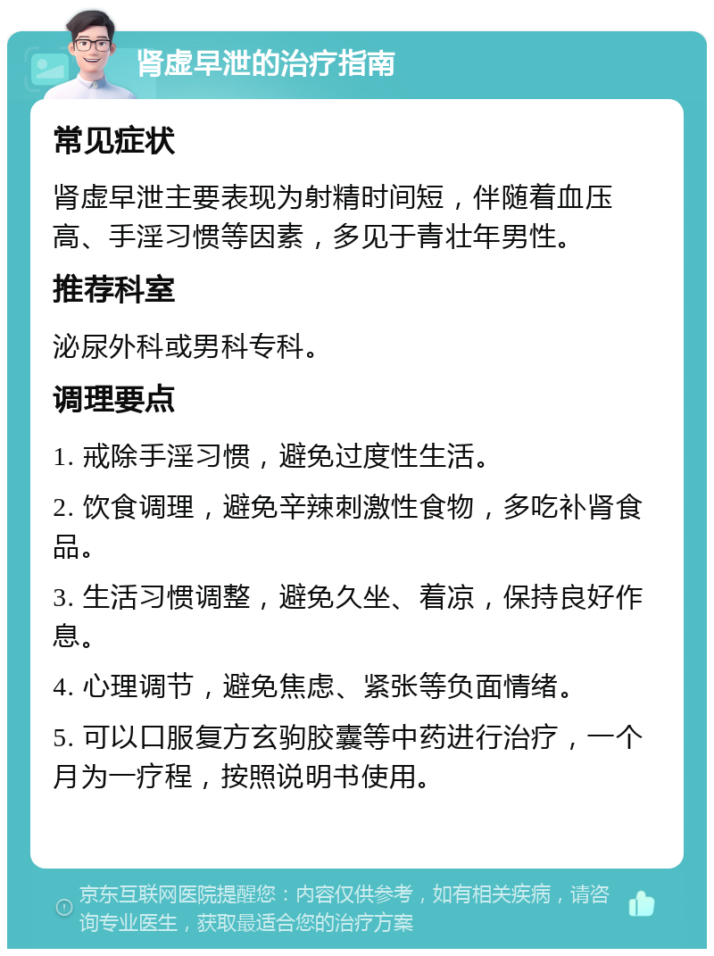 肾虚早泄的治疗指南 常见症状 肾虚早泄主要表现为射精时间短，伴随着血压高、手淫习惯等因素，多见于青壮年男性。 推荐科室 泌尿外科或男科专科。 调理要点 1. 戒除手淫习惯，避免过度性生活。 2. 饮食调理，避免辛辣刺激性食物，多吃补肾食品。 3. 生活习惯调整，避免久坐、着凉，保持良好作息。 4. 心理调节，避免焦虑、紧张等负面情绪。 5. 可以口服复方玄驹胶囊等中药进行治疗，一个月为一疗程，按照说明书使用。