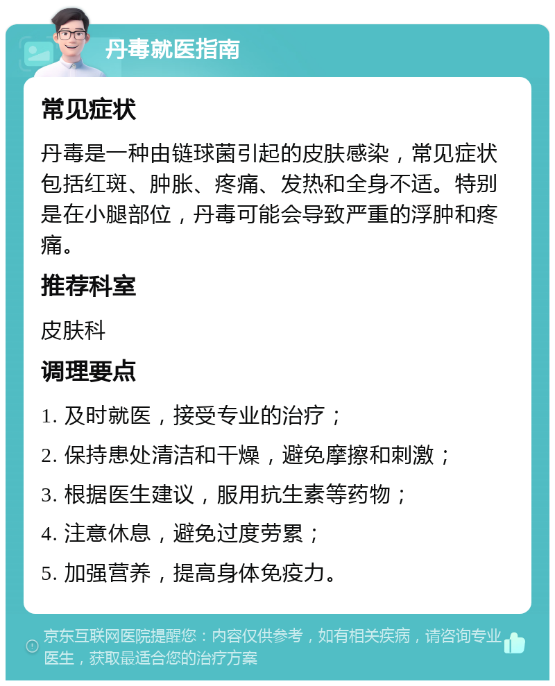 丹毒就医指南 常见症状 丹毒是一种由链球菌引起的皮肤感染，常见症状包括红斑、肿胀、疼痛、发热和全身不适。特别是在小腿部位，丹毒可能会导致严重的浮肿和疼痛。 推荐科室 皮肤科 调理要点 1. 及时就医，接受专业的治疗； 2. 保持患处清洁和干燥，避免摩擦和刺激； 3. 根据医生建议，服用抗生素等药物； 4. 注意休息，避免过度劳累； 5. 加强营养，提高身体免疫力。