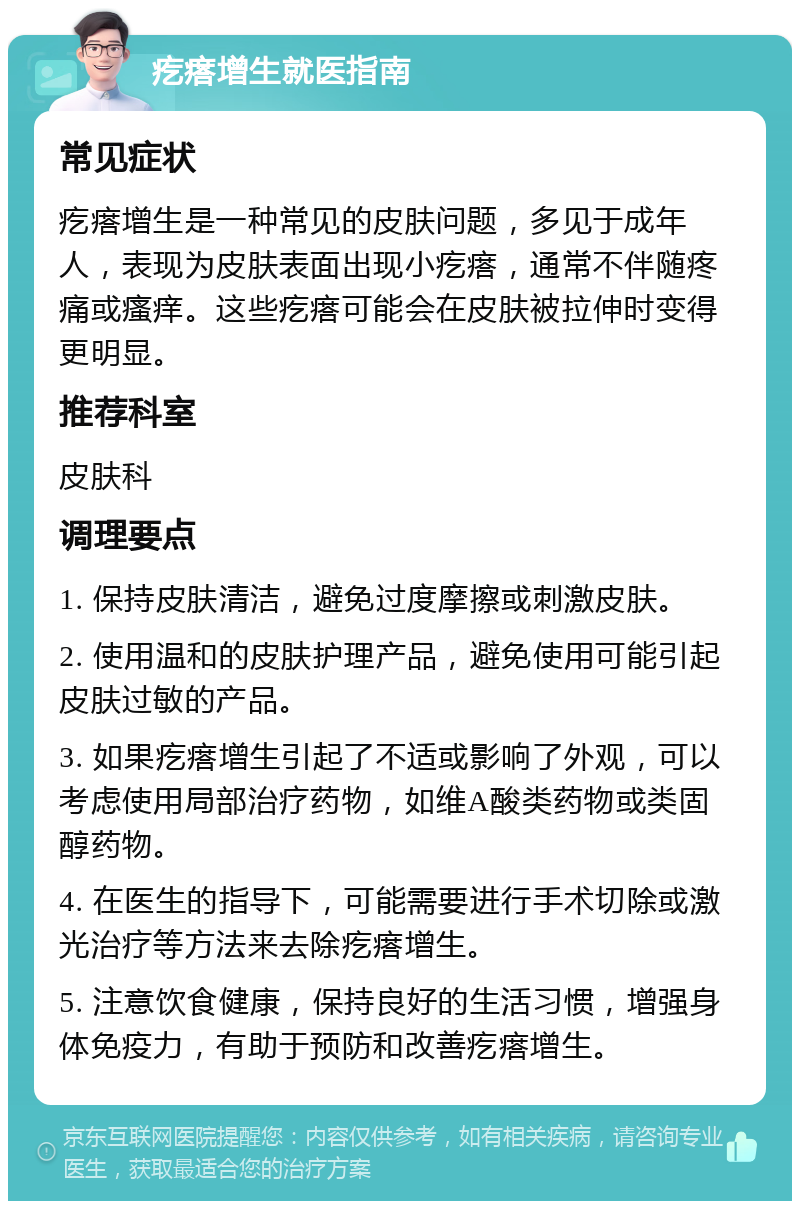 疙瘩增生就医指南 常见症状 疙瘩增生是一种常见的皮肤问题，多见于成年人，表现为皮肤表面出现小疙瘩，通常不伴随疼痛或瘙痒。这些疙瘩可能会在皮肤被拉伸时变得更明显。 推荐科室 皮肤科 调理要点 1. 保持皮肤清洁，避免过度摩擦或刺激皮肤。 2. 使用温和的皮肤护理产品，避免使用可能引起皮肤过敏的产品。 3. 如果疙瘩增生引起了不适或影响了外观，可以考虑使用局部治疗药物，如维A酸类药物或类固醇药物。 4. 在医生的指导下，可能需要进行手术切除或激光治疗等方法来去除疙瘩增生。 5. 注意饮食健康，保持良好的生活习惯，增强身体免疫力，有助于预防和改善疙瘩增生。