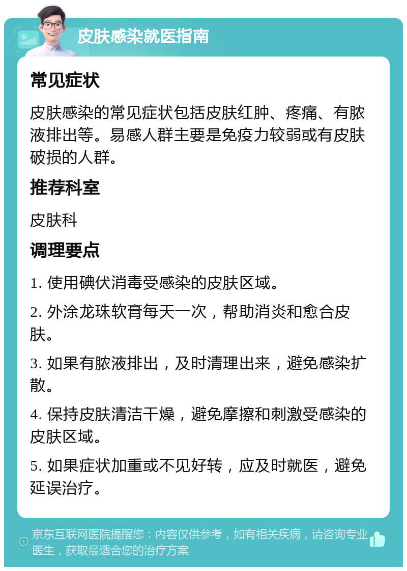 皮肤感染就医指南 常见症状 皮肤感染的常见症状包括皮肤红肿、疼痛、有脓液排出等。易感人群主要是免疫力较弱或有皮肤破损的人群。 推荐科室 皮肤科 调理要点 1. 使用碘伏消毒受感染的皮肤区域。 2. 外涂龙珠软膏每天一次，帮助消炎和愈合皮肤。 3. 如果有脓液排出，及时清理出来，避免感染扩散。 4. 保持皮肤清洁干燥，避免摩擦和刺激受感染的皮肤区域。 5. 如果症状加重或不见好转，应及时就医，避免延误治疗。