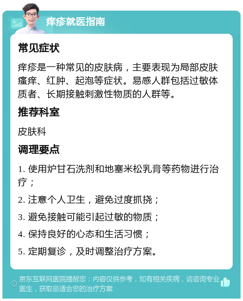 痒疹就医指南 常见症状 痒疹是一种常见的皮肤病，主要表现为局部皮肤瘙痒、红肿、起泡等症状。易感人群包括过敏体质者、长期接触刺激性物质的人群等。 推荐科室 皮肤科 调理要点 1. 使用炉甘石洗剂和地塞米松乳膏等药物进行治疗； 2. 注意个人卫生，避免过度抓挠； 3. 避免接触可能引起过敏的物质； 4. 保持良好的心态和生活习惯； 5. 定期复诊，及时调整治疗方案。