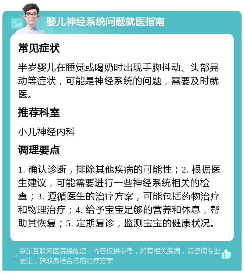 婴儿神经系统问题就医指南 常见症状 半岁婴儿在睡觉或喝奶时出现手脚抖动、头部晃动等症状，可能是神经系统的问题，需要及时就医。 推荐科室 小儿神经内科 调理要点 1. 确认诊断，排除其他疾病的可能性；2. 根据医生建议，可能需要进行一些神经系统相关的检查；3. 遵循医生的治疗方案，可能包括药物治疗和物理治疗；4. 给予宝宝足够的营养和休息，帮助其恢复；5. 定期复诊，监测宝宝的健康状况。