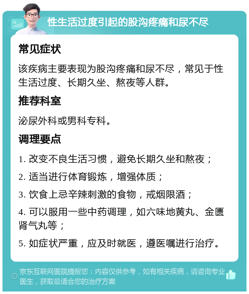 性生活过度引起的股沟疼痛和尿不尽 常见症状 该疾病主要表现为股沟疼痛和尿不尽，常见于性生活过度、长期久坐、熬夜等人群。 推荐科室 泌尿外科或男科专科。 调理要点 1. 改变不良生活习惯，避免长期久坐和熬夜； 2. 适当进行体育锻炼，增强体质； 3. 饮食上忌辛辣刺激的食物，戒烟限酒； 4. 可以服用一些中药调理，如六味地黄丸、金匮肾气丸等； 5. 如症状严重，应及时就医，遵医嘱进行治疗。