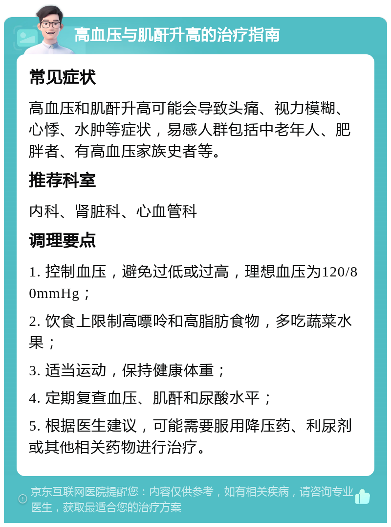 高血压与肌酐升高的治疗指南 常见症状 高血压和肌酐升高可能会导致头痛、视力模糊、心悸、水肿等症状，易感人群包括中老年人、肥胖者、有高血压家族史者等。 推荐科室 内科、肾脏科、心血管科 调理要点 1. 控制血压，避免过低或过高，理想血压为120/80mmHg； 2. 饮食上限制高嘌呤和高脂肪食物，多吃蔬菜水果； 3. 适当运动，保持健康体重； 4. 定期复查血压、肌酐和尿酸水平； 5. 根据医生建议，可能需要服用降压药、利尿剂或其他相关药物进行治疗。