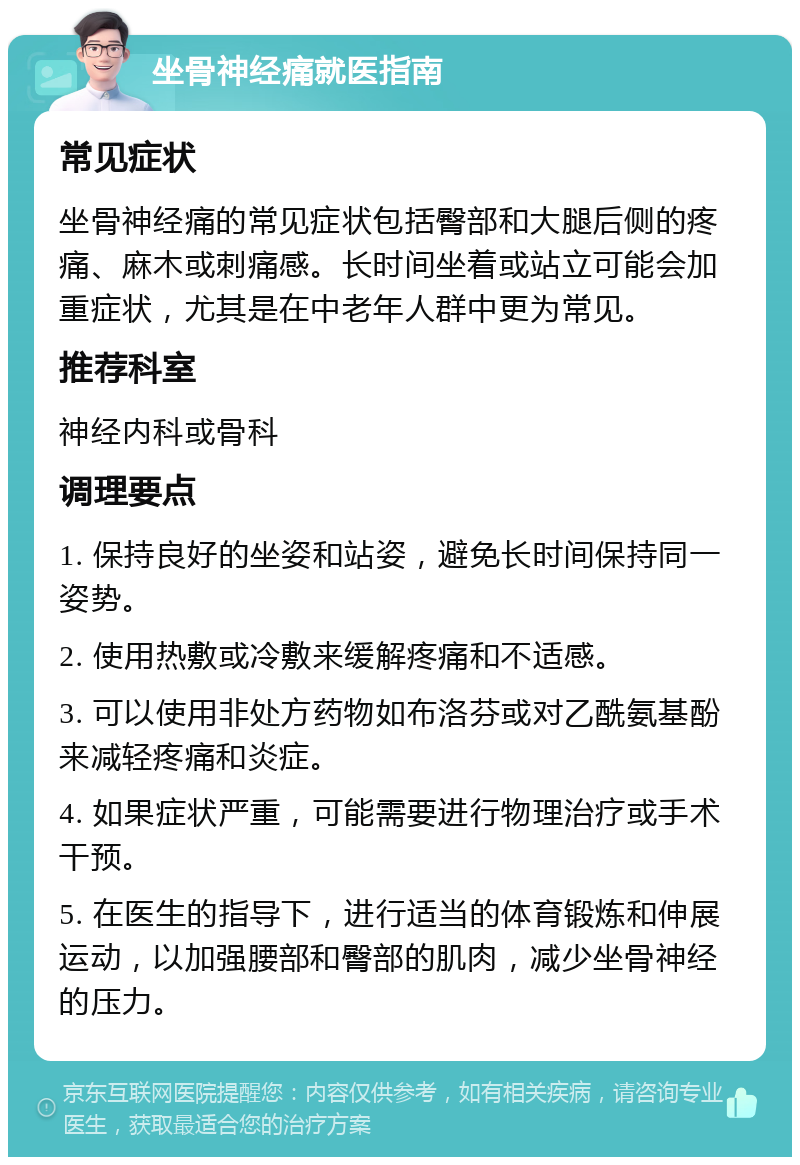 坐骨神经痛就医指南 常见症状 坐骨神经痛的常见症状包括臀部和大腿后侧的疼痛、麻木或刺痛感。长时间坐着或站立可能会加重症状，尤其是在中老年人群中更为常见。 推荐科室 神经内科或骨科 调理要点 1. 保持良好的坐姿和站姿，避免长时间保持同一姿势。 2. 使用热敷或冷敷来缓解疼痛和不适感。 3. 可以使用非处方药物如布洛芬或对乙酰氨基酚来减轻疼痛和炎症。 4. 如果症状严重，可能需要进行物理治疗或手术干预。 5. 在医生的指导下，进行适当的体育锻炼和伸展运动，以加强腰部和臀部的肌肉，减少坐骨神经的压力。