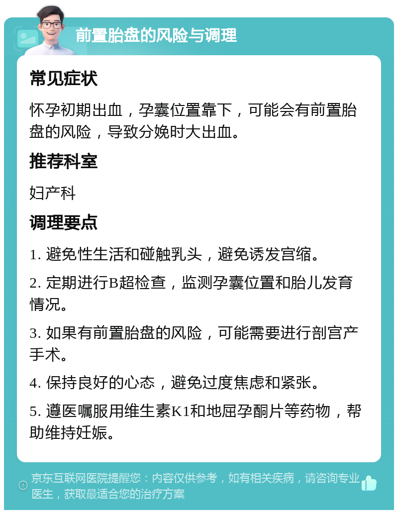 前置胎盘的风险与调理 常见症状 怀孕初期出血，孕囊位置靠下，可能会有前置胎盘的风险，导致分娩时大出血。 推荐科室 妇产科 调理要点 1. 避免性生活和碰触乳头，避免诱发宫缩。 2. 定期进行B超检查，监测孕囊位置和胎儿发育情况。 3. 如果有前置胎盘的风险，可能需要进行剖宫产手术。 4. 保持良好的心态，避免过度焦虑和紧张。 5. 遵医嘱服用维生素K1和地屈孕酮片等药物，帮助维持妊娠。