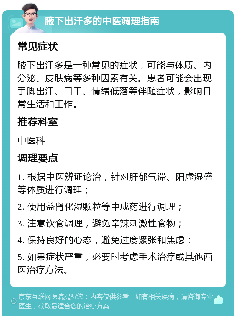 腋下出汗多的中医调理指南 常见症状 腋下出汗多是一种常见的症状，可能与体质、内分泌、皮肤病等多种因素有关。患者可能会出现手脚出汗、口干、情绪低落等伴随症状，影响日常生活和工作。 推荐科室 中医科 调理要点 1. 根据中医辨证论治，针对肝郁气滞、阳虚湿盛等体质进行调理； 2. 使用益肾化湿颗粒等中成药进行调理； 3. 注意饮食调理，避免辛辣刺激性食物； 4. 保持良好的心态，避免过度紧张和焦虑； 5. 如果症状严重，必要时考虑手术治疗或其他西医治疗方法。