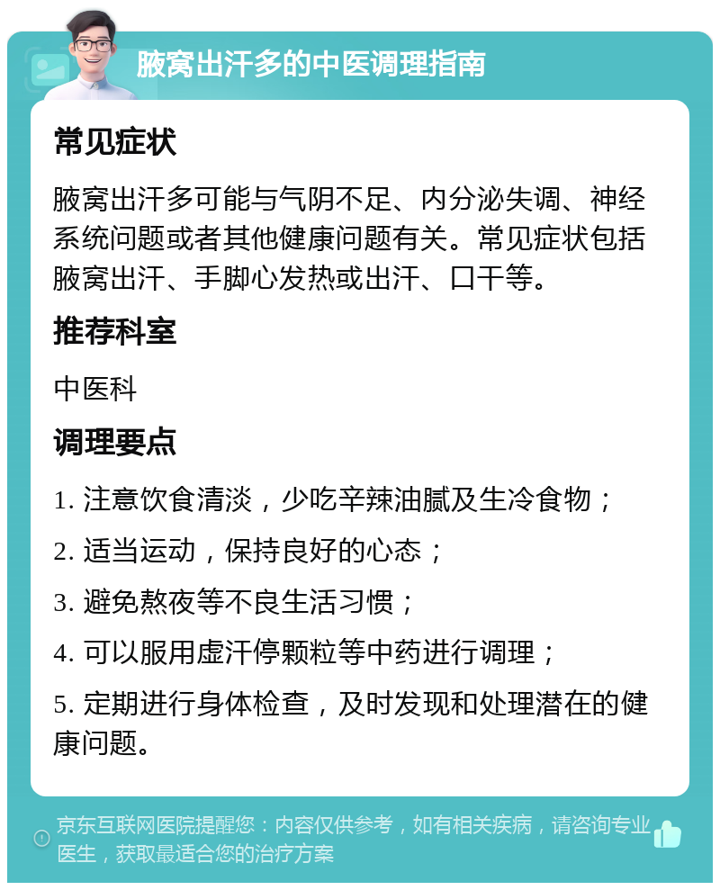 腋窝出汗多的中医调理指南 常见症状 腋窝出汗多可能与气阴不足、内分泌失调、神经系统问题或者其他健康问题有关。常见症状包括腋窝出汗、手脚心发热或出汗、口干等。 推荐科室 中医科 调理要点 1. 注意饮食清淡，少吃辛辣油腻及生冷食物； 2. 适当运动，保持良好的心态； 3. 避免熬夜等不良生活习惯； 4. 可以服用虚汗停颗粒等中药进行调理； 5. 定期进行身体检查，及时发现和处理潜在的健康问题。