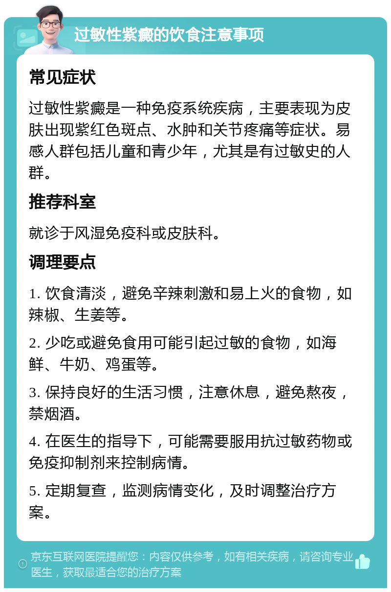 过敏性紫癜的饮食注意事项 常见症状 过敏性紫癜是一种免疫系统疾病，主要表现为皮肤出现紫红色斑点、水肿和关节疼痛等症状。易感人群包括儿童和青少年，尤其是有过敏史的人群。 推荐科室 就诊于风湿免疫科或皮肤科。 调理要点 1. 饮食清淡，避免辛辣刺激和易上火的食物，如辣椒、生姜等。 2. 少吃或避免食用可能引起过敏的食物，如海鲜、牛奶、鸡蛋等。 3. 保持良好的生活习惯，注意休息，避免熬夜，禁烟酒。 4. 在医生的指导下，可能需要服用抗过敏药物或免疫抑制剂来控制病情。 5. 定期复查，监测病情变化，及时调整治疗方案。