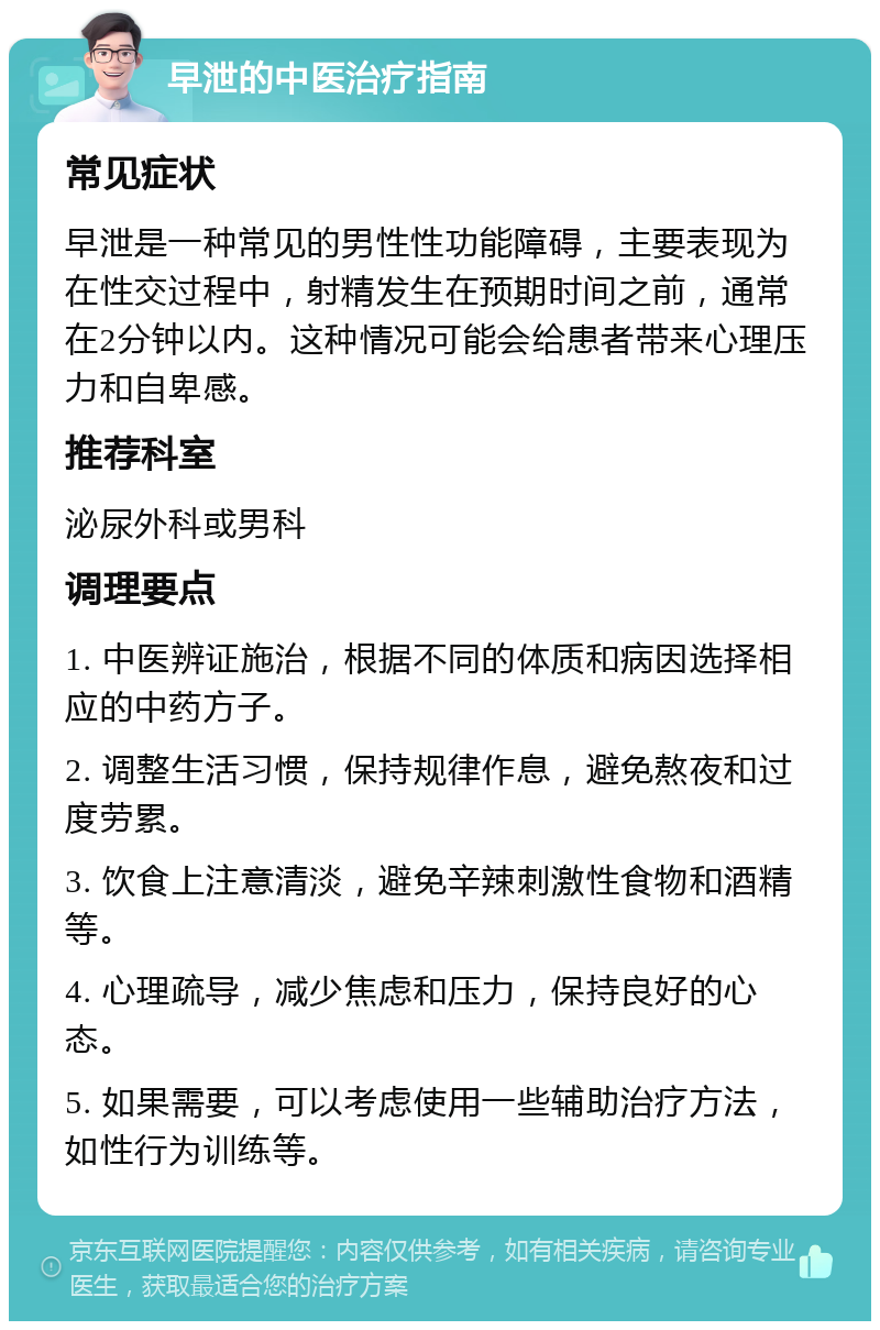 早泄的中医治疗指南 常见症状 早泄是一种常见的男性性功能障碍，主要表现为在性交过程中，射精发生在预期时间之前，通常在2分钟以内。这种情况可能会给患者带来心理压力和自卑感。 推荐科室 泌尿外科或男科 调理要点 1. 中医辨证施治，根据不同的体质和病因选择相应的中药方子。 2. 调整生活习惯，保持规律作息，避免熬夜和过度劳累。 3. 饮食上注意清淡，避免辛辣刺激性食物和酒精等。 4. 心理疏导，减少焦虑和压力，保持良好的心态。 5. 如果需要，可以考虑使用一些辅助治疗方法，如性行为训练等。