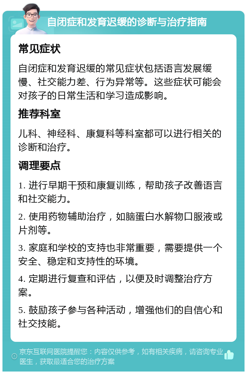 自闭症和发育迟缓的诊断与治疗指南 常见症状 自闭症和发育迟缓的常见症状包括语言发展缓慢、社交能力差、行为异常等。这些症状可能会对孩子的日常生活和学习造成影响。 推荐科室 儿科、神经科、康复科等科室都可以进行相关的诊断和治疗。 调理要点 1. 进行早期干预和康复训练，帮助孩子改善语言和社交能力。 2. 使用药物辅助治疗，如脑蛋白水解物口服液或片剂等。 3. 家庭和学校的支持也非常重要，需要提供一个安全、稳定和支持性的环境。 4. 定期进行复查和评估，以便及时调整治疗方案。 5. 鼓励孩子参与各种活动，增强他们的自信心和社交技能。