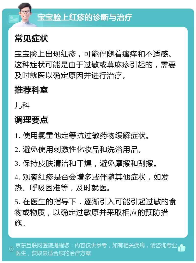 宝宝脸上红疹的诊断与治疗 常见症状 宝宝脸上出现红疹，可能伴随着瘙痒和不适感。这种症状可能是由于过敏或荨麻疹引起的，需要及时就医以确定原因并进行治疗。 推荐科室 儿科 调理要点 1. 使用氯雷他定等抗过敏药物缓解症状。 2. 避免使用刺激性化妆品和洗浴用品。 3. 保持皮肤清洁和干燥，避免摩擦和刮擦。 4. 观察红疹是否会增多或伴随其他症状，如发热、呼吸困难等，及时就医。 5. 在医生的指导下，逐渐引入可能引起过敏的食物或物质，以确定过敏原并采取相应的预防措施。