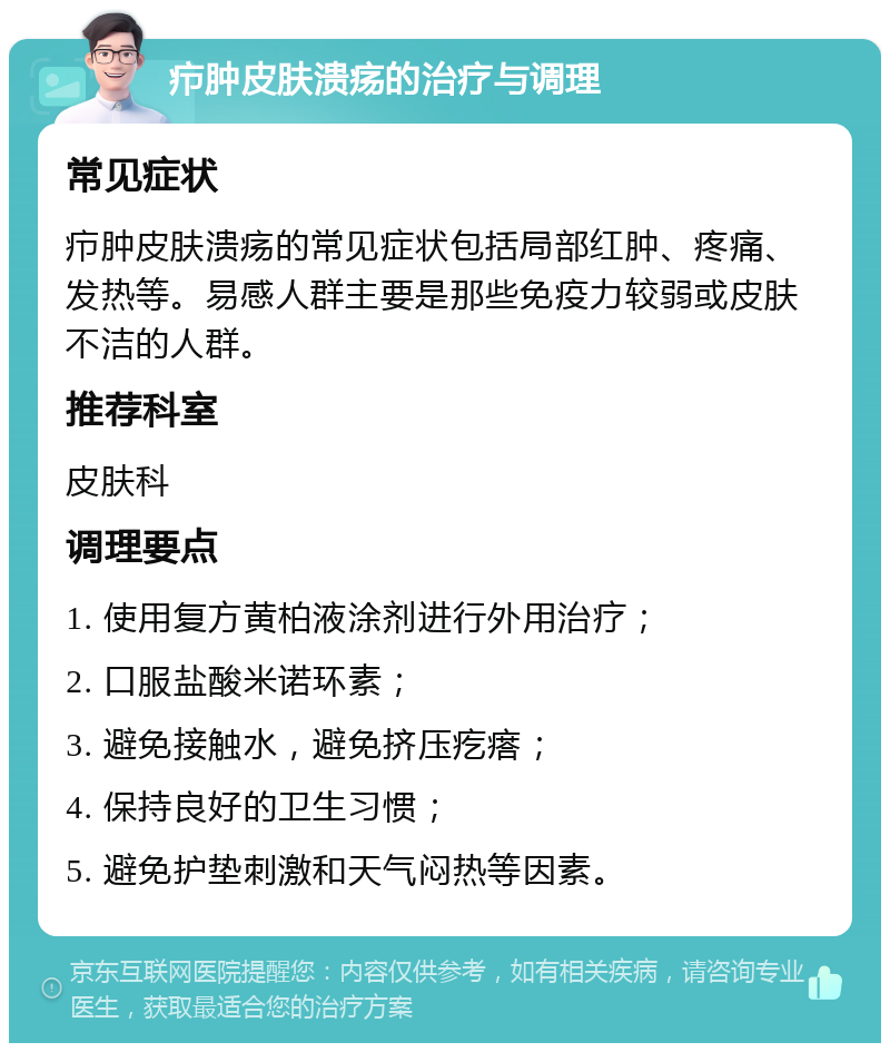 疖肿皮肤溃疡的治疗与调理 常见症状 疖肿皮肤溃疡的常见症状包括局部红肿、疼痛、发热等。易感人群主要是那些免疫力较弱或皮肤不洁的人群。 推荐科室 皮肤科 调理要点 1. 使用复方黄柏液涂剂进行外用治疗； 2. 口服盐酸米诺环素； 3. 避免接触水，避免挤压疙瘩； 4. 保持良好的卫生习惯； 5. 避免护垫刺激和天气闷热等因素。