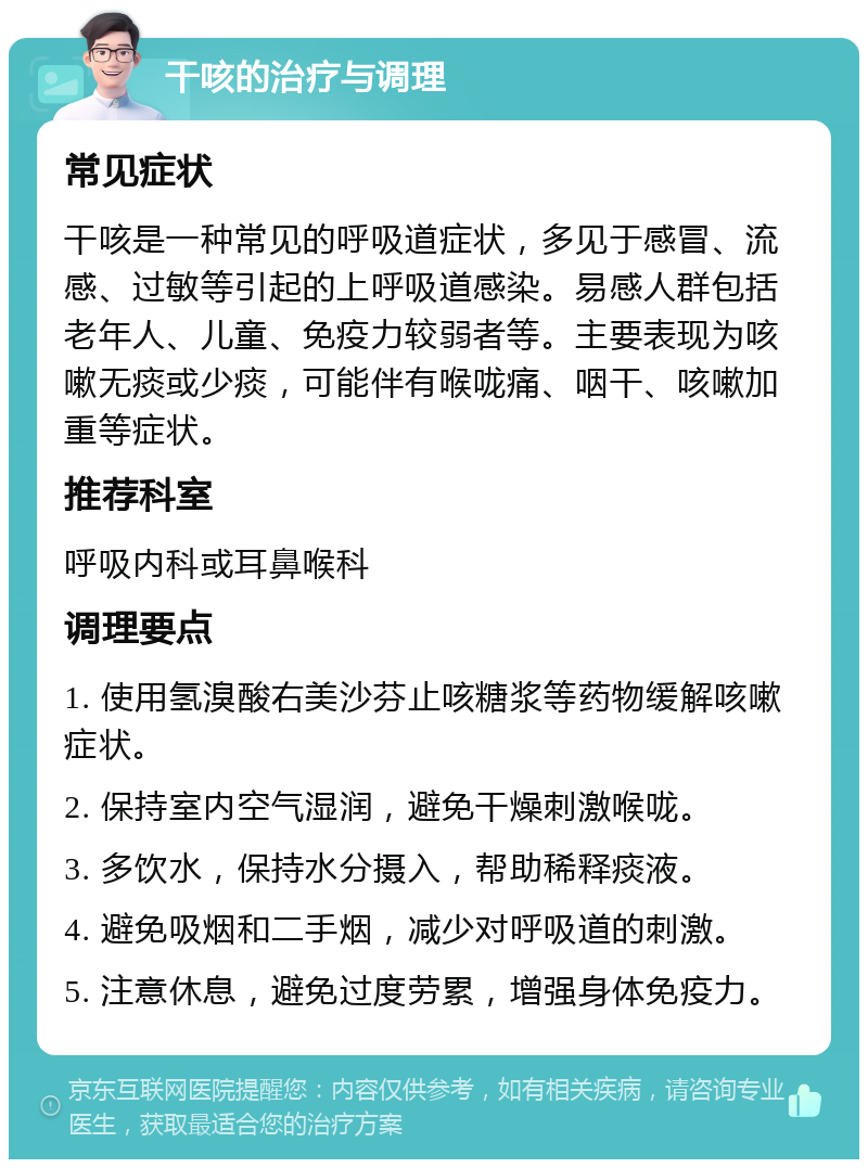 干咳的治疗与调理 常见症状 干咳是一种常见的呼吸道症状，多见于感冒、流感、过敏等引起的上呼吸道感染。易感人群包括老年人、儿童、免疫力较弱者等。主要表现为咳嗽无痰或少痰，可能伴有喉咙痛、咽干、咳嗽加重等症状。 推荐科室 呼吸内科或耳鼻喉科 调理要点 1. 使用氢溴酸右美沙芬止咳糖浆等药物缓解咳嗽症状。 2. 保持室内空气湿润，避免干燥刺激喉咙。 3. 多饮水，保持水分摄入，帮助稀释痰液。 4. 避免吸烟和二手烟，减少对呼吸道的刺激。 5. 注意休息，避免过度劳累，增强身体免疫力。