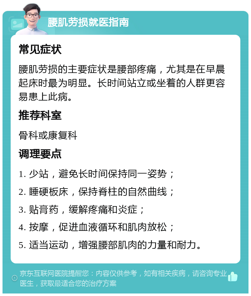 腰肌劳损就医指南 常见症状 腰肌劳损的主要症状是腰部疼痛，尤其是在早晨起床时最为明显。长时间站立或坐着的人群更容易患上此病。 推荐科室 骨科或康复科 调理要点 1. 少站，避免长时间保持同一姿势； 2. 睡硬板床，保持脊柱的自然曲线； 3. 贴膏药，缓解疼痛和炎症； 4. 按摩，促进血液循环和肌肉放松； 5. 适当运动，增强腰部肌肉的力量和耐力。