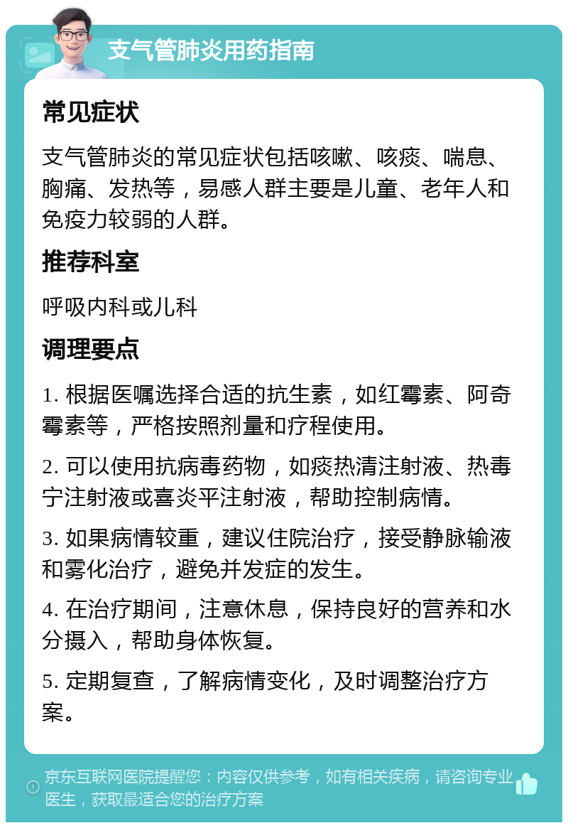 支气管肺炎用药指南 常见症状 支气管肺炎的常见症状包括咳嗽、咳痰、喘息、胸痛、发热等，易感人群主要是儿童、老年人和免疫力较弱的人群。 推荐科室 呼吸内科或儿科 调理要点 1. 根据医嘱选择合适的抗生素，如红霉素、阿奇霉素等，严格按照剂量和疗程使用。 2. 可以使用抗病毒药物，如痰热清注射液、热毒宁注射液或喜炎平注射液，帮助控制病情。 3. 如果病情较重，建议住院治疗，接受静脉输液和雾化治疗，避免并发症的发生。 4. 在治疗期间，注意休息，保持良好的营养和水分摄入，帮助身体恢复。 5. 定期复查，了解病情变化，及时调整治疗方案。