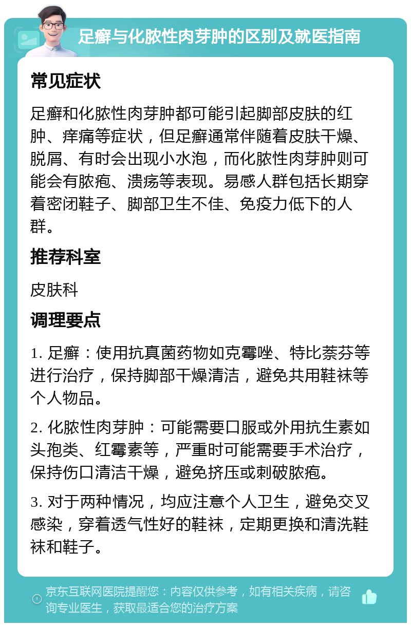 足癣与化脓性肉芽肿的区别及就医指南 常见症状 足癣和化脓性肉芽肿都可能引起脚部皮肤的红肿、痒痛等症状，但足癣通常伴随着皮肤干燥、脱屑、有时会出现小水泡，而化脓性肉芽肿则可能会有脓疱、溃疡等表现。易感人群包括长期穿着密闭鞋子、脚部卫生不佳、免疫力低下的人群。 推荐科室 皮肤科 调理要点 1. 足癣：使用抗真菌药物如克霉唑、特比萘芬等进行治疗，保持脚部干燥清洁，避免共用鞋袜等个人物品。 2. 化脓性肉芽肿：可能需要口服或外用抗生素如头孢类、红霉素等，严重时可能需要手术治疗，保持伤口清洁干燥，避免挤压或刺破脓疱。 3. 对于两种情况，均应注意个人卫生，避免交叉感染，穿着透气性好的鞋袜，定期更换和清洗鞋袜和鞋子。