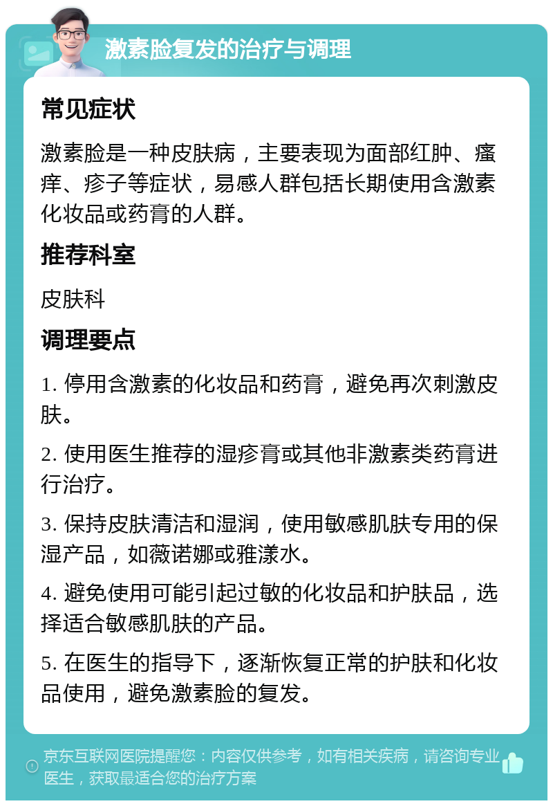 激素脸复发的治疗与调理 常见症状 激素脸是一种皮肤病，主要表现为面部红肿、瘙痒、疹子等症状，易感人群包括长期使用含激素化妆品或药膏的人群。 推荐科室 皮肤科 调理要点 1. 停用含激素的化妆品和药膏，避免再次刺激皮肤。 2. 使用医生推荐的湿疹膏或其他非激素类药膏进行治疗。 3. 保持皮肤清洁和湿润，使用敏感肌肤专用的保湿产品，如薇诺娜或雅漾水。 4. 避免使用可能引起过敏的化妆品和护肤品，选择适合敏感肌肤的产品。 5. 在医生的指导下，逐渐恢复正常的护肤和化妆品使用，避免激素脸的复发。