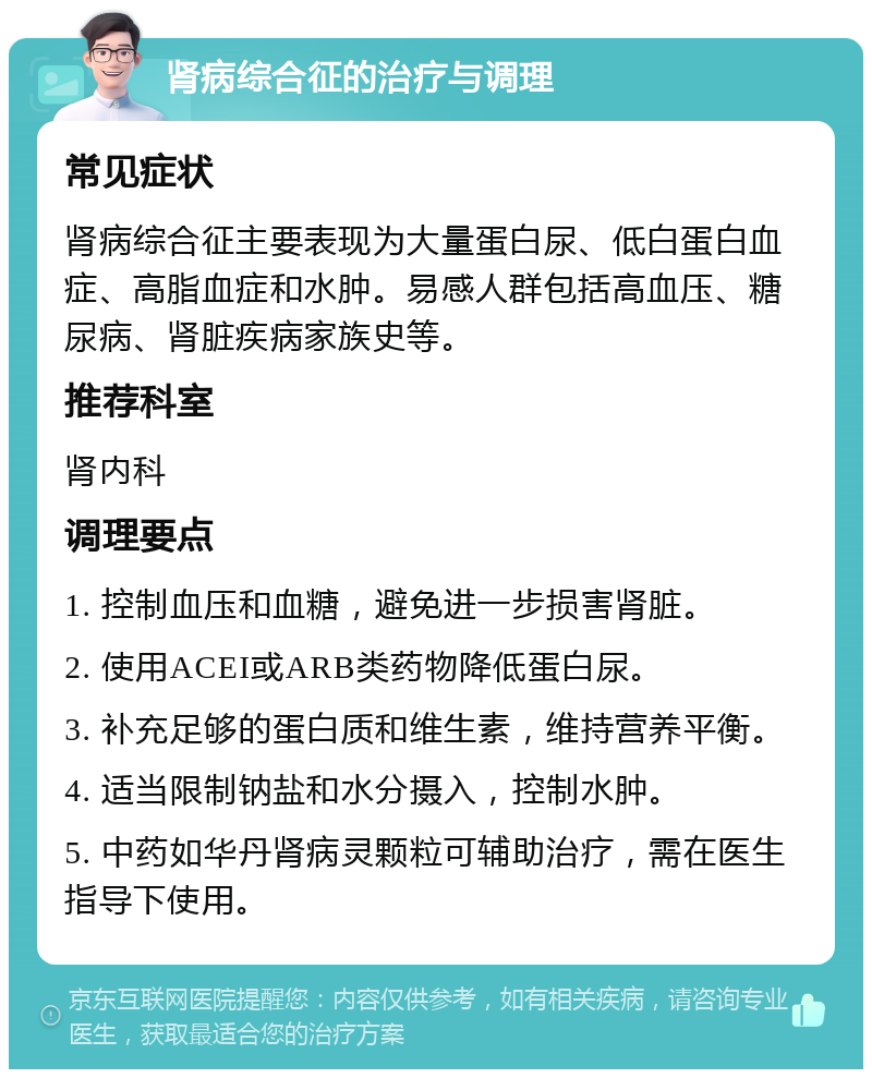 肾病综合征的治疗与调理 常见症状 肾病综合征主要表现为大量蛋白尿、低白蛋白血症、高脂血症和水肿。易感人群包括高血压、糖尿病、肾脏疾病家族史等。 推荐科室 肾内科 调理要点 1. 控制血压和血糖，避免进一步损害肾脏。 2. 使用ACEI或ARB类药物降低蛋白尿。 3. 补充足够的蛋白质和维生素，维持营养平衡。 4. 适当限制钠盐和水分摄入，控制水肿。 5. 中药如华丹肾病灵颗粒可辅助治疗，需在医生指导下使用。