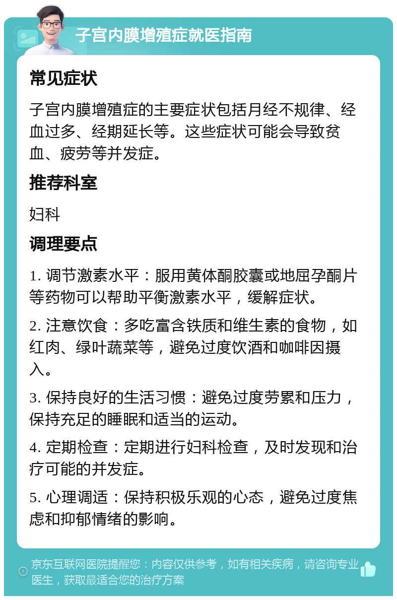 子宫内膜增殖症就医指南 常见症状 子宫内膜增殖症的主要症状包括月经不规律、经血过多、经期延长等。这些症状可能会导致贫血、疲劳等并发症。 推荐科室 妇科 调理要点 1. 调节激素水平：服用黄体酮胶囊或地屈孕酮片等药物可以帮助平衡激素水平，缓解症状。 2. 注意饮食：多吃富含铁质和维生素的食物，如红肉、绿叶蔬菜等，避免过度饮酒和咖啡因摄入。 3. 保持良好的生活习惯：避免过度劳累和压力，保持充足的睡眠和适当的运动。 4. 定期检查：定期进行妇科检查，及时发现和治疗可能的并发症。 5. 心理调适：保持积极乐观的心态，避免过度焦虑和抑郁情绪的影响。