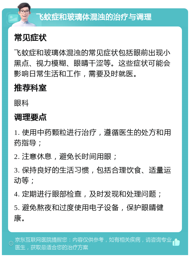 飞蚊症和玻璃体混浊的治疗与调理 常见症状 飞蚊症和玻璃体混浊的常见症状包括眼前出现小黑点、视力模糊、眼睛干涩等。这些症状可能会影响日常生活和工作，需要及时就医。 推荐科室 眼科 调理要点 1. 使用中药颗粒进行治疗，遵循医生的处方和用药指导； 2. 注意休息，避免长时间用眼； 3. 保持良好的生活习惯，包括合理饮食、适量运动等； 4. 定期进行眼部检查，及时发现和处理问题； 5. 避免熬夜和过度使用电子设备，保护眼睛健康。