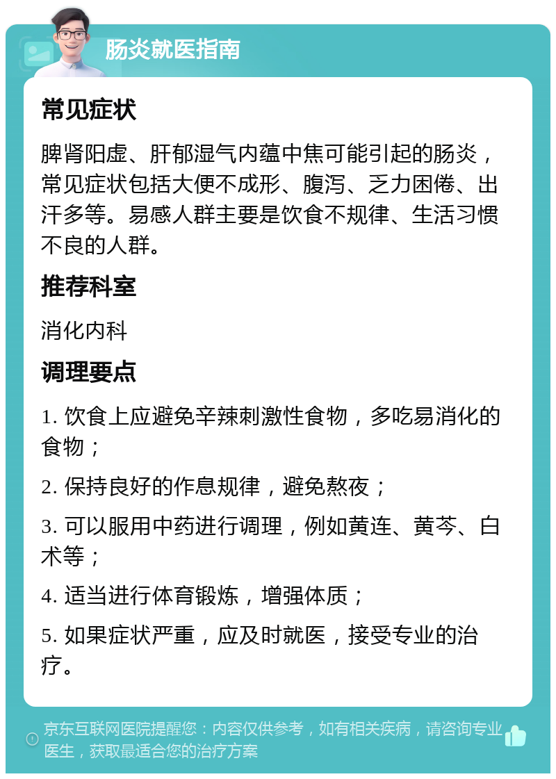 肠炎就医指南 常见症状 脾肾阳虚、肝郁湿气内蕴中焦可能引起的肠炎，常见症状包括大便不成形、腹泻、乏力困倦、出汗多等。易感人群主要是饮食不规律、生活习惯不良的人群。 推荐科室 消化内科 调理要点 1. 饮食上应避免辛辣刺激性食物，多吃易消化的食物； 2. 保持良好的作息规律，避免熬夜； 3. 可以服用中药进行调理，例如黄连、黄芩、白术等； 4. 适当进行体育锻炼，增强体质； 5. 如果症状严重，应及时就医，接受专业的治疗。