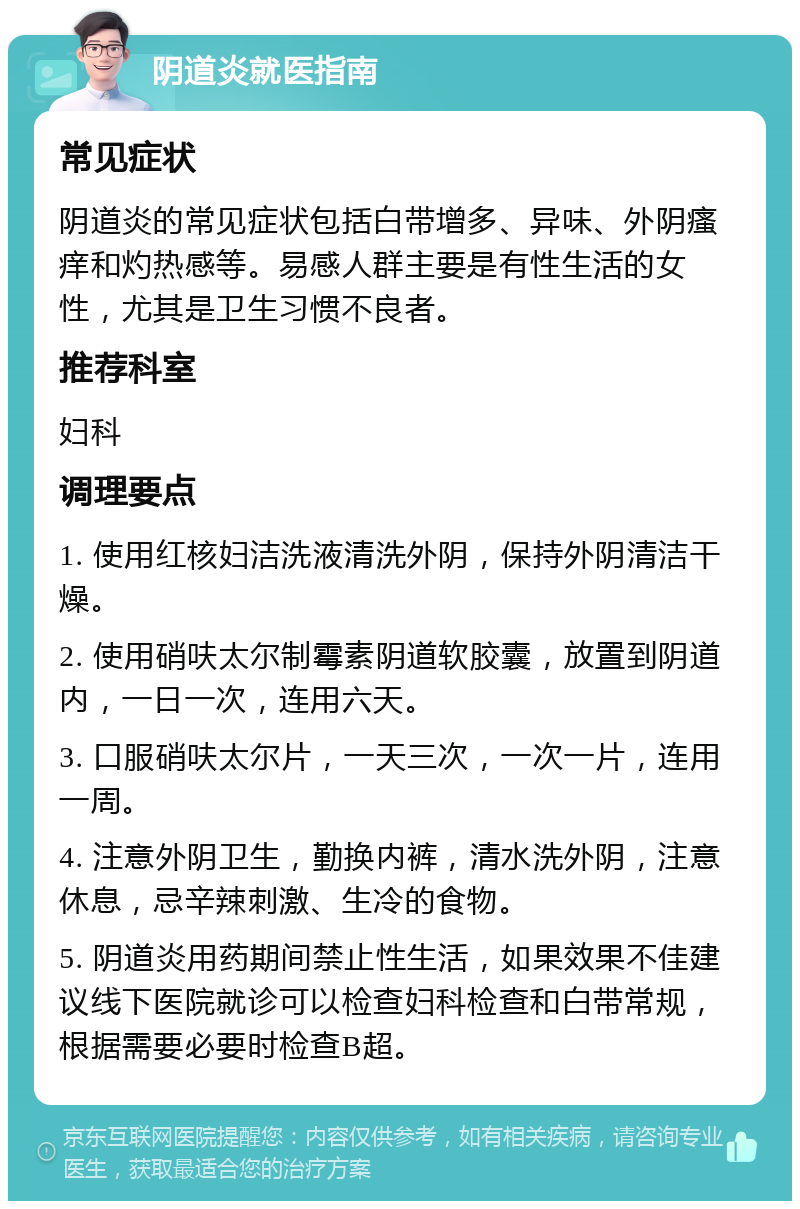 阴道炎就医指南 常见症状 阴道炎的常见症状包括白带增多、异味、外阴瘙痒和灼热感等。易感人群主要是有性生活的女性，尤其是卫生习惯不良者。 推荐科室 妇科 调理要点 1. 使用红核妇洁洗液清洗外阴，保持外阴清洁干燥。 2. 使用硝呋太尔制霉素阴道软胶囊，放置到阴道内，一日一次，连用六天。 3. 口服硝呋太尔片，一天三次，一次一片，连用一周。 4. 注意外阴卫生，勤换内裤，清水洗外阴，注意休息，忌辛辣刺激、生冷的食物。 5. 阴道炎用药期间禁止性生活，如果效果不佳建议线下医院就诊可以检查妇科检查和白带常规，根据需要必要时检查B超。