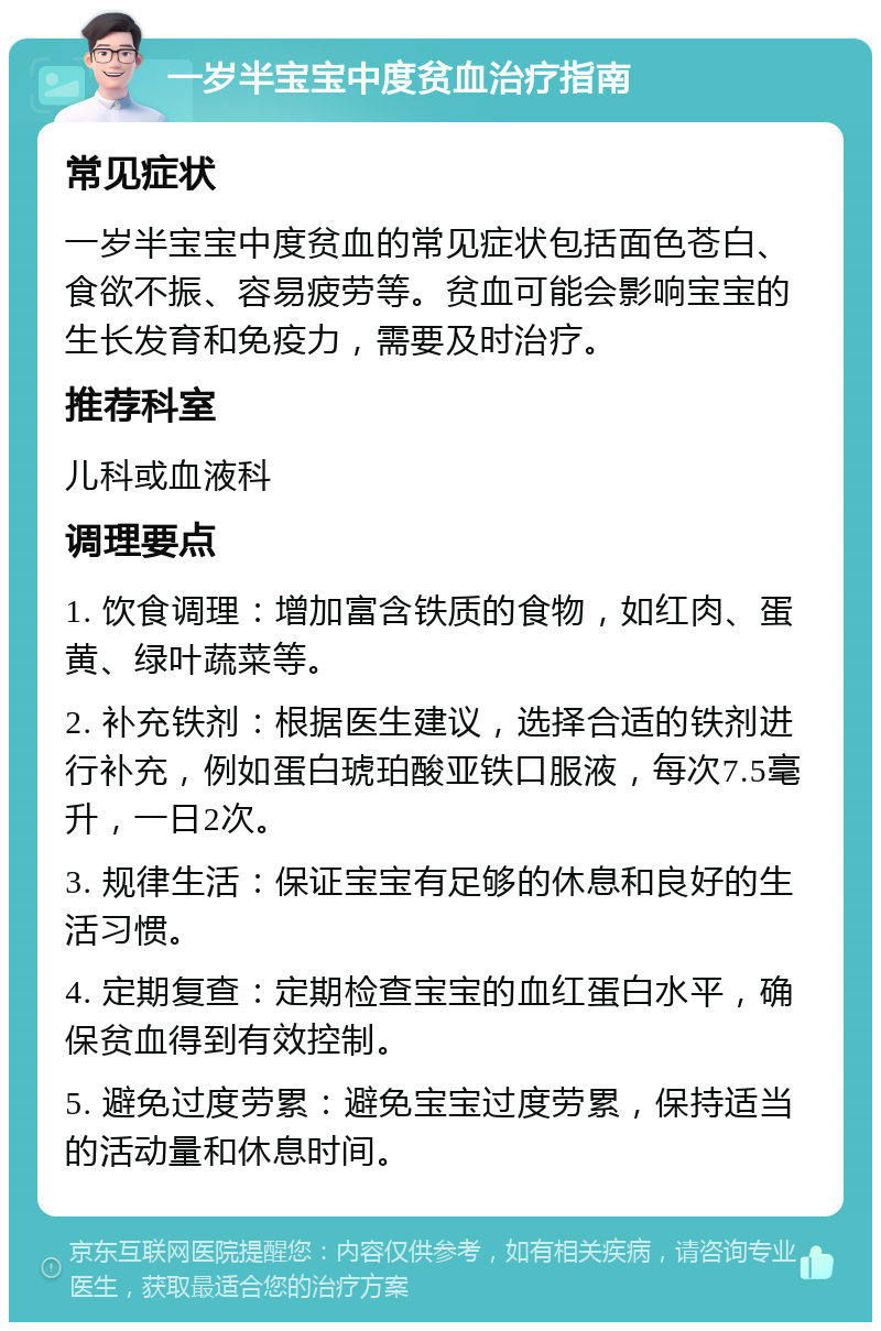 一岁半宝宝中度贫血治疗指南 常见症状 一岁半宝宝中度贫血的常见症状包括面色苍白、食欲不振、容易疲劳等。贫血可能会影响宝宝的生长发育和免疫力，需要及时治疗。 推荐科室 儿科或血液科 调理要点 1. 饮食调理：增加富含铁质的食物，如红肉、蛋黄、绿叶蔬菜等。 2. 补充铁剂：根据医生建议，选择合适的铁剂进行补充，例如蛋白琥珀酸亚铁口服液，每次7.5毫升，一日2次。 3. 规律生活：保证宝宝有足够的休息和良好的生活习惯。 4. 定期复查：定期检查宝宝的血红蛋白水平，确保贫血得到有效控制。 5. 避免过度劳累：避免宝宝过度劳累，保持适当的活动量和休息时间。