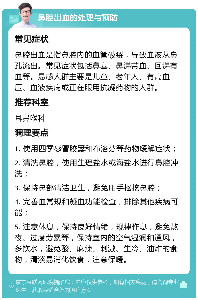 鼻腔出血的处理与预防 常见症状 鼻腔出血是指鼻腔内的血管破裂，导致血液从鼻孔流出。常见症状包括鼻塞、鼻涕带血、回涕有血等。易感人群主要是儿童、老年人、有高血压、血液疾病或正在服用抗凝药物的人群。 推荐科室 耳鼻喉科 调理要点 1. 使用四季感冒胶囊和布洛芬等药物缓解症状； 2. 清洗鼻腔，使用生理盐水或海盐水进行鼻腔冲洗； 3. 保持鼻部清洁卫生，避免用手抠挖鼻腔； 4. 完善血常规和凝血功能检查，排除其他疾病可能； 5. 注意休息，保持良好情绪，规律作息，避免熬夜、过度劳累等，保持室内的空气湿润和通风，多饮水，避免酸、麻辣、刺激、生冷、油炸的食物，清淡易消化饮食，注意保暖。