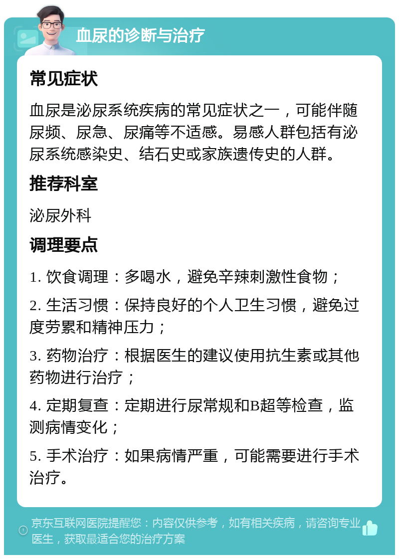 血尿的诊断与治疗 常见症状 血尿是泌尿系统疾病的常见症状之一，可能伴随尿频、尿急、尿痛等不适感。易感人群包括有泌尿系统感染史、结石史或家族遗传史的人群。 推荐科室 泌尿外科 调理要点 1. 饮食调理：多喝水，避免辛辣刺激性食物； 2. 生活习惯：保持良好的个人卫生习惯，避免过度劳累和精神压力； 3. 药物治疗：根据医生的建议使用抗生素或其他药物进行治疗； 4. 定期复查：定期进行尿常规和B超等检查，监测病情变化； 5. 手术治疗：如果病情严重，可能需要进行手术治疗。