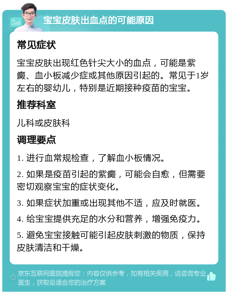 宝宝皮肤出血点的可能原因 常见症状 宝宝皮肤出现红色针尖大小的血点，可能是紫癜、血小板减少症或其他原因引起的。常见于1岁左右的婴幼儿，特别是近期接种疫苗的宝宝。 推荐科室 儿科或皮肤科 调理要点 1. 进行血常规检查，了解血小板情况。 2. 如果是疫苗引起的紫癜，可能会自愈，但需要密切观察宝宝的症状变化。 3. 如果症状加重或出现其他不适，应及时就医。 4. 给宝宝提供充足的水分和营养，增强免疫力。 5. 避免宝宝接触可能引起皮肤刺激的物质，保持皮肤清洁和干燥。