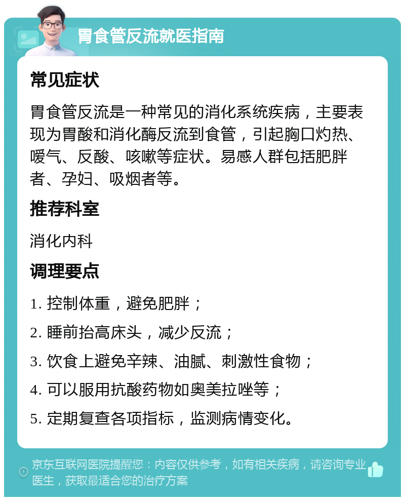 胃食管反流就医指南 常见症状 胃食管反流是一种常见的消化系统疾病，主要表现为胃酸和消化酶反流到食管，引起胸口灼热、嗳气、反酸、咳嗽等症状。易感人群包括肥胖者、孕妇、吸烟者等。 推荐科室 消化内科 调理要点 1. 控制体重，避免肥胖； 2. 睡前抬高床头，减少反流； 3. 饮食上避免辛辣、油腻、刺激性食物； 4. 可以服用抗酸药物如奥美拉唑等； 5. 定期复查各项指标，监测病情变化。